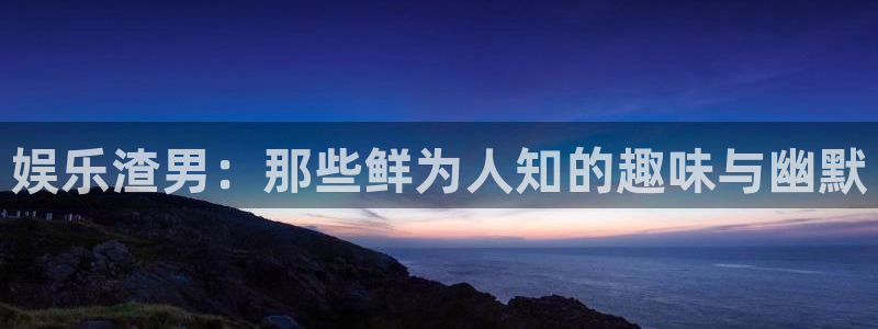 bg大游集团：娱乐渣男：那些鲜为人知的趣味与幽默